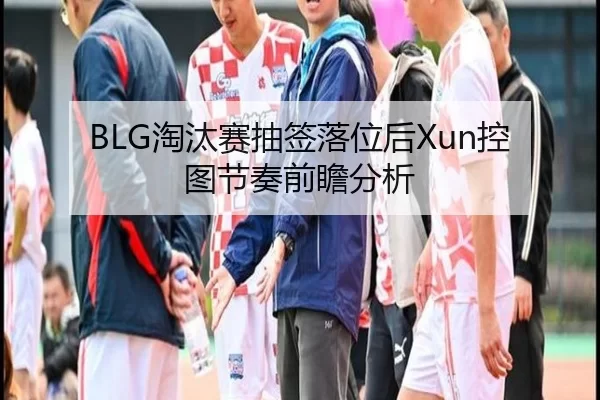 BLG淘汰赛抽签落位后Xun控图节奏前瞻分析