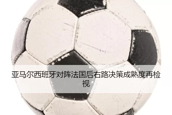 亚马尔西班牙对阵法国后右路决策成熟度再检视